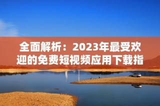 全面解析：2023年最受欢迎的免费短视频应用下载指南