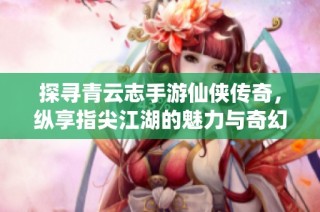 探寻青云志手游仙侠传奇，纵享指尖江湖的魅力与奇幻之旅