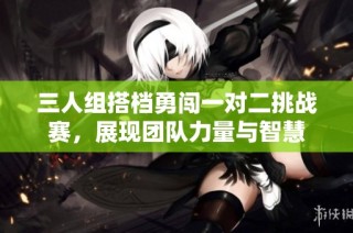 三人组搭档勇闯一对二挑战赛，展现团队力量与智慧
