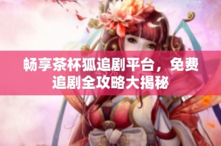 畅享茶杯狐追剧平台，免费追剧全攻略大揭秘