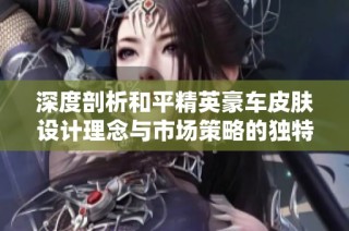 深度剖析和平精英豪车皮肤设计理念与市场策略的独特魅力与成功因素