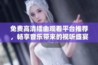 免费高清插曲观看平台推荐，畅享音乐带来的视听盛宴