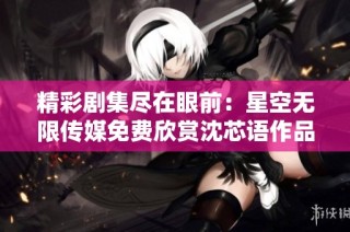 精彩剧集尽在眼前：星空无限传媒免费欣赏沈芯语作品