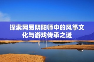 探索网易阴阳师中的风筝文化与游戏传承之谜