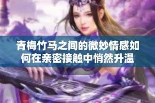 青梅竹马之间的微妙情感如何在亲密接触中悄然升温