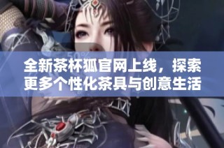 全新茶杯狐官网上线，探索更多个性化茶具与创意生活方式