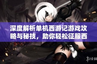 深度解析单机西游记游戏攻略与秘技，助你轻松征服西游的精彩世界