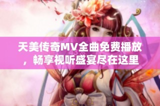 天美传奇MV全曲免费播放，畅享视听盛宴尽在这里