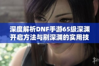 深度解析DNF手游65级深渊开启方法与刷深渊的实用技巧攻略