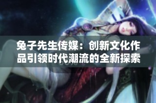 兔子先生传媒：创新文化作品引领时代潮流的全新探索
