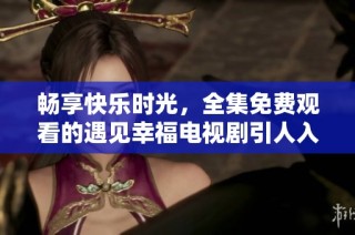 畅享快乐时光，全集免费观看的遇见幸福电视剧引人入胜