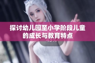 探讨幼儿园至小学阶段儿童的成长与教育特点
