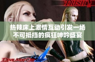 热辣床上激情互动引发一场不可抵挡的疯狂呻吟盛宴
