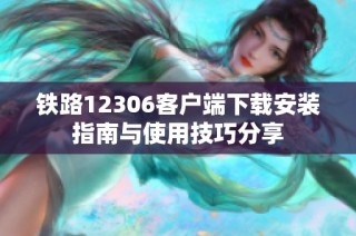 铁路12306客户端下载安装指南与使用技巧分享