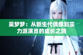 吴梦梦：从新生代偶像到实力派演员的成长之路