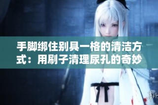 手脚绑住别具一格的清洁方式：用刷子清理尿孔的奇妙体验