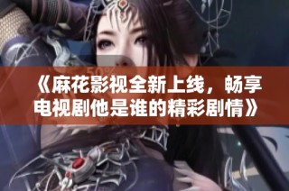 《麻花影视全新上线，畅享电视剧他是谁的精彩剧情》
