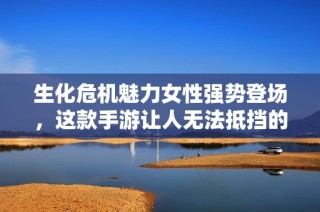 生化危机魅力女性强势登场，这款手游让人无法抵挡的乐趣等你来体验