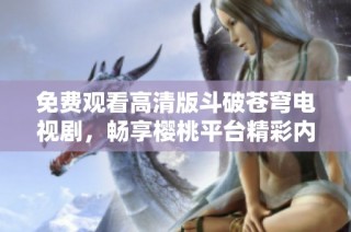 免费观看高清版斗破苍穹电视剧，畅享樱桃平台精彩内容！