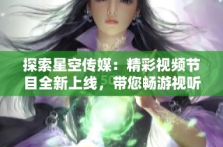 探索星空传媒：精彩视频节目全新上线，带您畅游视听盛宴