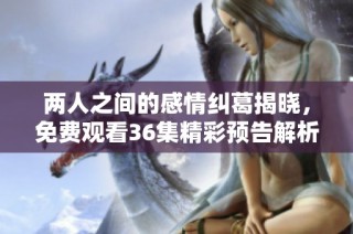 两人之间的感情纠葛揭晓，免费观看36集精彩预告解析