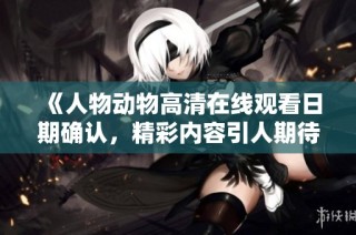 《人物动物高清在线观看日期确认，精彩内容引人期待》