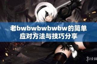 老bwbwbwbwbw的简单应对方法与技巧分享