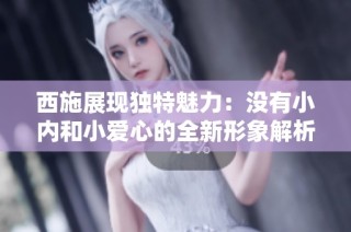 西施展现独特魅力：没有小内和小爱心的全新形象解析