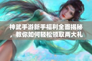 神武手游新手福利全面揭秘，教你如何轻松领取两大礼包兑换奖励攻略
