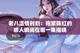 老八温情时刻：抱紧陈红的感人瞬间在哪一集揭晓