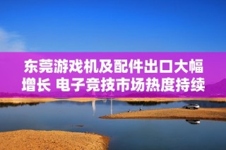 东莞游戏机及配件出口大幅增长 电子竞技市场热度持续攀升