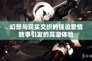 幻想与现实交织的强迫爱情故事引发的高潮体验