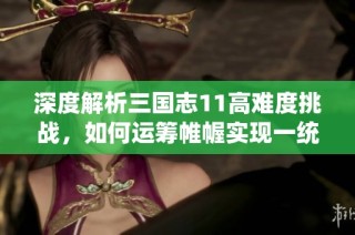 深度解析三国志11高难度挑战，如何运筹帷幄实现一统天下的梦想！