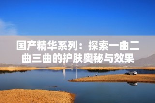 国产精华系列：探索一曲二曲三曲的护肤奥秘与效果