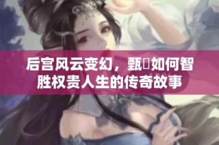 后宫风云变幻，甄嬛如何智胜权贵人生的传奇故事