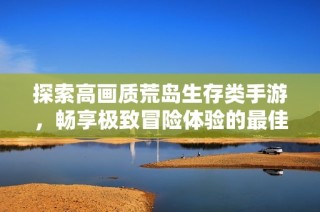 探索高画质荒岛生存类手游，畅享极致冒险体验的最佳选择推荐