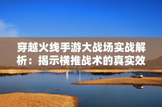 穿越火线手游大战场实战解析：揭示横推战术的真实效果与应用技巧