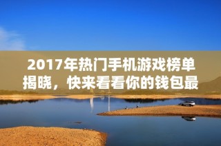 2017年热门手机游戏榜单揭晓，快来看看你的钱包最容易花费在哪些游戏上吧