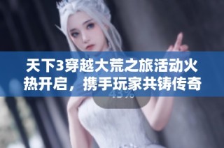 天下3穿越大荒之旅活动火热开启，携手玩家共铸传奇新篇章