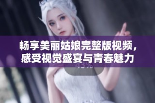 畅享美丽姑娘完整版视频，感受视觉盛宴与青春魅力