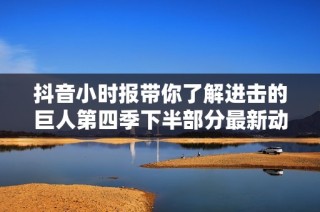 抖音小时报带你了解进击的巨人第四季下半部分最新动态与社会影响分析
