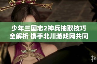 少年三国志2神兵抽取技巧全解析 携手北川游戏网共同揭秘攻略