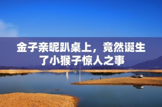 金子亲昵趴桌上，竟然诞生了小猴子惊人之事
