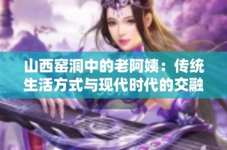 山西窑洞中的老阿姨：传统生活方式与现代时代的交融