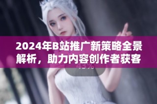 2024年B站推广新策略全景解析，助力内容创作者获客增效
