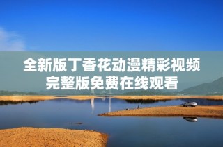 全新版丁香花动漫精彩视频完整版免费在线观看