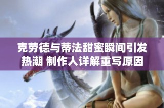 克劳德与蒂法甜蜜瞬间引发热潮 制作人详解重写原因