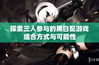 探索三人参与的黑白配游戏组合方式与可能性