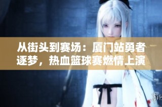 从街头到赛场：厦门站勇者逐梦，热血篮球赛燃情上演