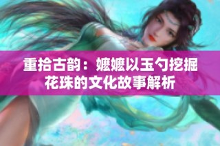 重拾古韵：嬷嬷以玉勺挖掘花珠的文化故事解析
